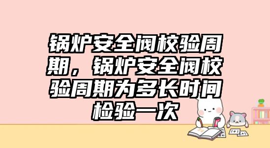 鍋爐安全閥校驗周期，鍋爐安全閥校驗周期為多長時間檢驗一次