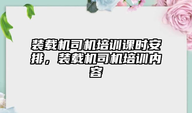 裝載機(jī)司機(jī)培訓(xùn)課時(shí)安排，裝載機(jī)司機(jī)培訓(xùn)內(nèi)容