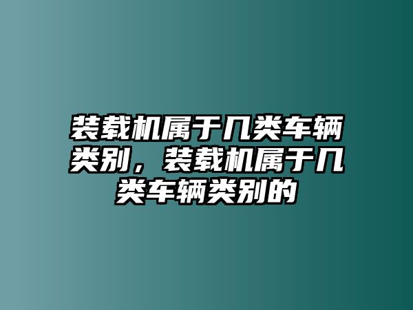 裝載機(jī)屬于幾類車輛類別，裝載機(jī)屬于幾類車輛類別的