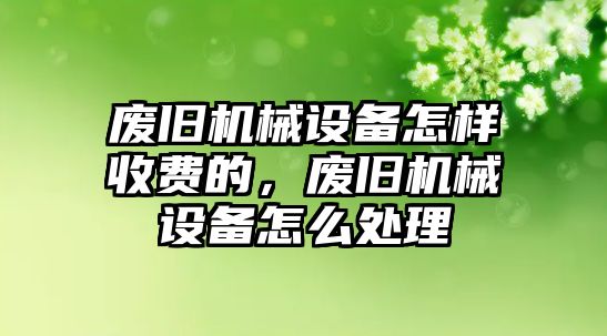 廢舊機(jī)械設(shè)備怎樣收費(fèi)的，廢舊機(jī)械設(shè)備怎么處理