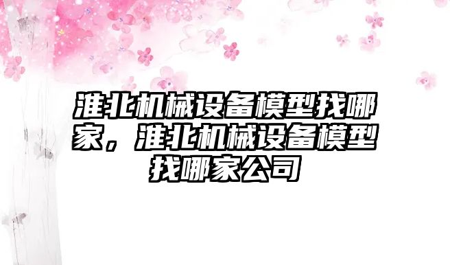 淮北機械設(shè)備模型找哪家，淮北機械設(shè)備模型找哪家公司