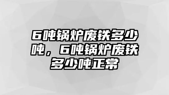 6噸鍋爐廢鐵多少噸，6噸鍋爐廢鐵多少噸正常