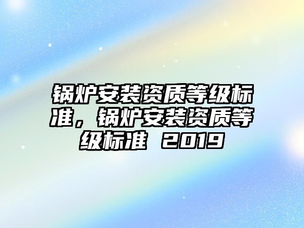 鍋爐安裝資質(zhì)等級標(biāo)準(zhǔn)，鍋爐安裝資質(zhì)等級標(biāo)準(zhǔn) 2019