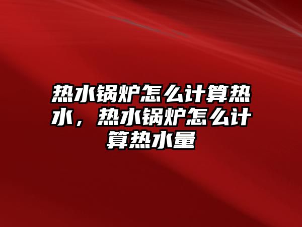 熱水鍋爐怎么計算熱水，熱水鍋爐怎么計算熱水量