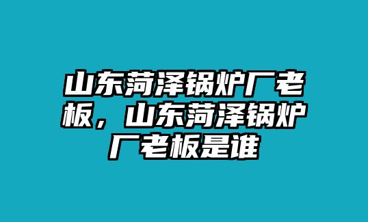 山東菏澤鍋爐廠老板，山東菏澤鍋爐廠老板是誰