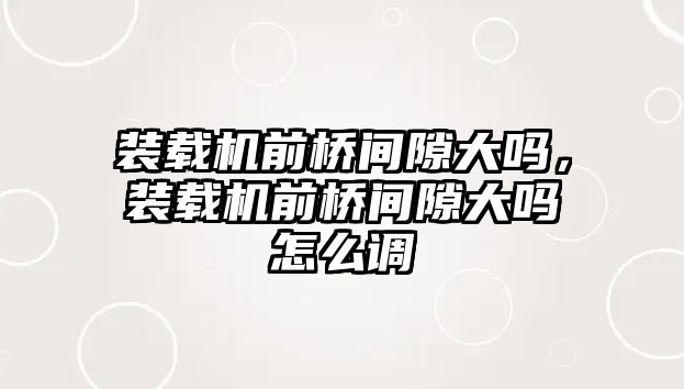 裝載機前橋間隙大嗎，裝載機前橋間隙大嗎怎么調(diào)