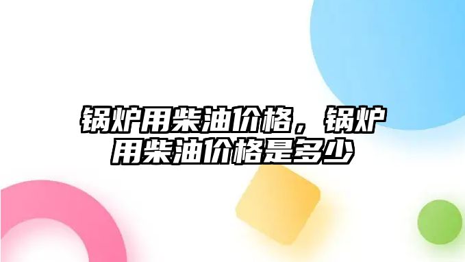 鍋爐用柴油價格，鍋爐用柴油價格是多少