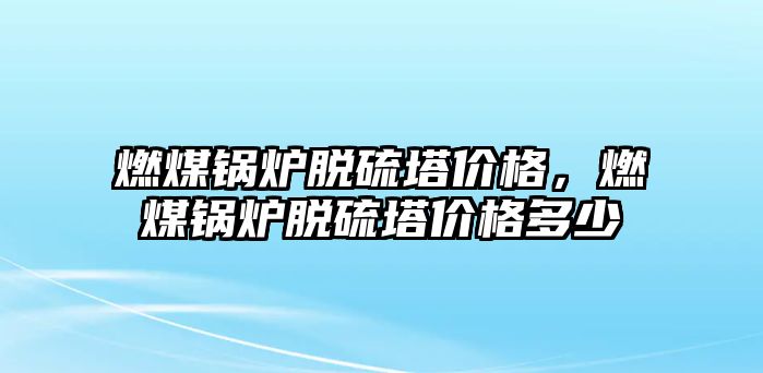 燃煤鍋爐脫硫塔價格，燃煤鍋爐脫硫塔價格多少