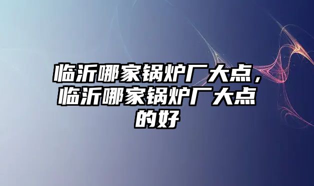 臨沂哪家鍋爐廠大點，臨沂哪家鍋爐廠大點的好