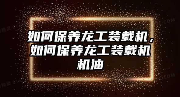 如何保養(yǎng)龍工裝載機，如何保養(yǎng)龍工裝載機機油