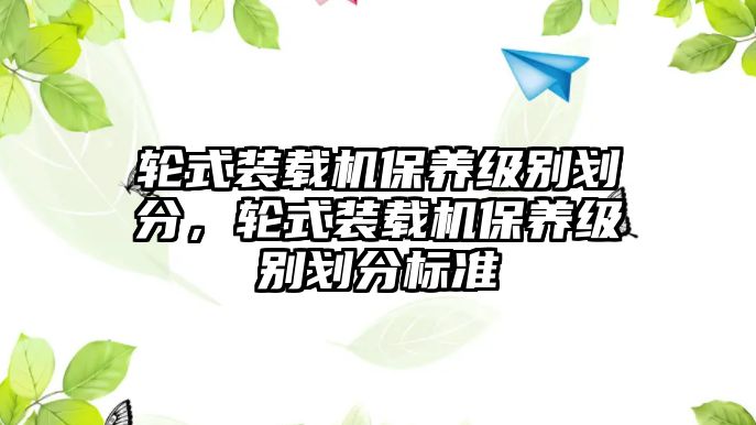 輪式裝載機(jī)保養(yǎng)級別劃分，輪式裝載機(jī)保養(yǎng)級別劃分標(biāo)準(zhǔn)