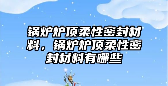 鍋爐爐頂柔性密封材料，鍋爐爐頂柔性密封材料有哪些