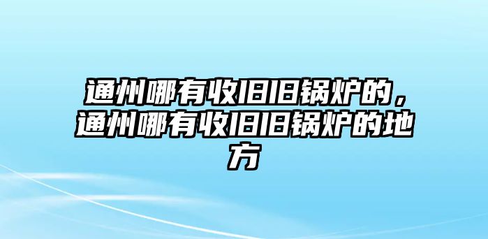 通州哪有收舊舊鍋爐的，通州哪有收舊舊鍋爐的地方