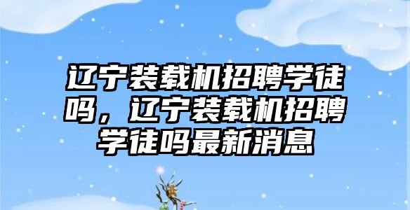 遼寧裝載機招聘學徒嗎，遼寧裝載機招聘學徒嗎最新消息