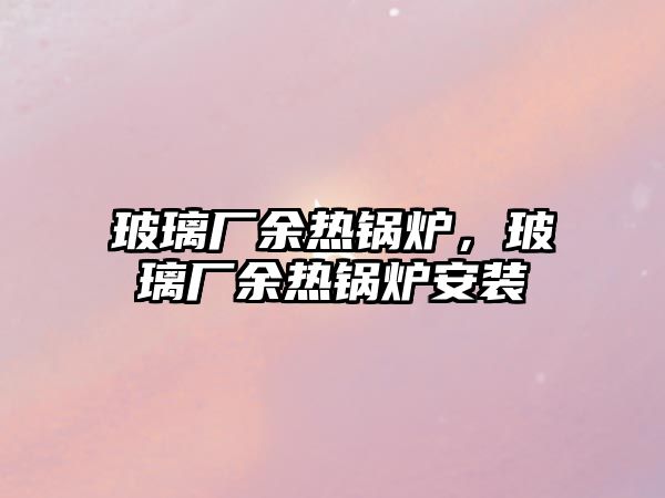 玻璃廠余熱鍋爐，玻璃廠余熱鍋爐安裝