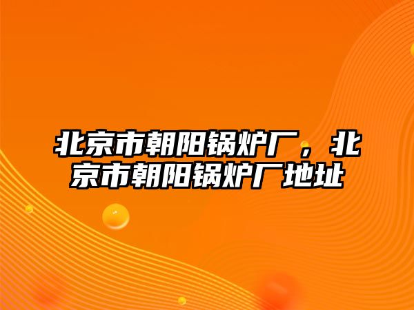 北京市朝陽鍋爐廠，北京市朝陽鍋爐廠地址