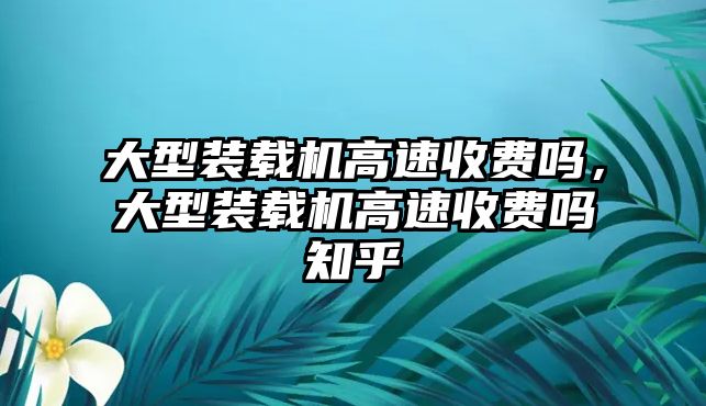 大型裝載機(jī)高速收費(fèi)嗎，大型裝載機(jī)高速收費(fèi)嗎知乎