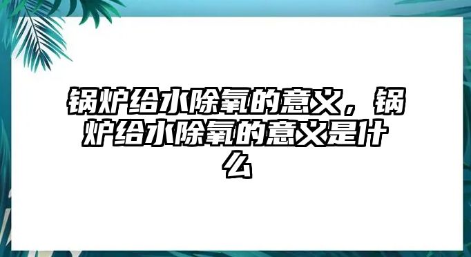 鍋爐給水除氧的意義，鍋爐給水除氧的意義是什么