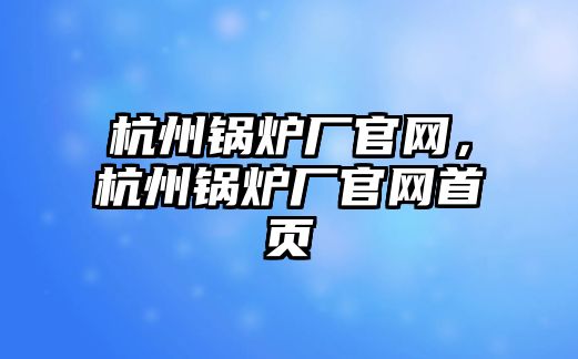 杭州鍋爐廠官網(wǎng)，杭州鍋爐廠官網(wǎng)首頁