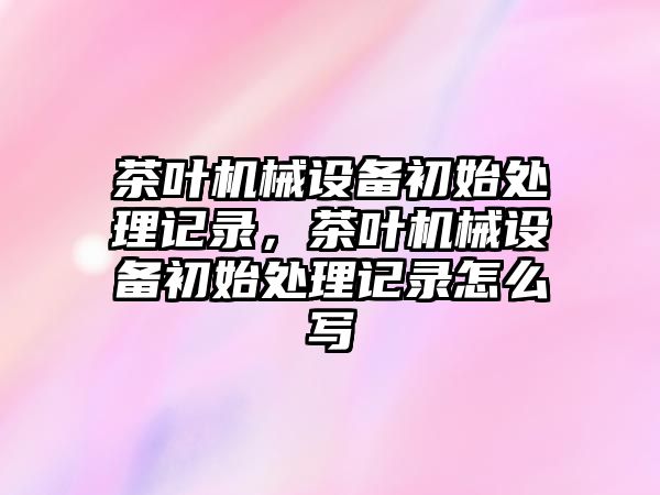 茶葉機械設備初始處理記錄，茶葉機械設備初始處理記錄怎么寫