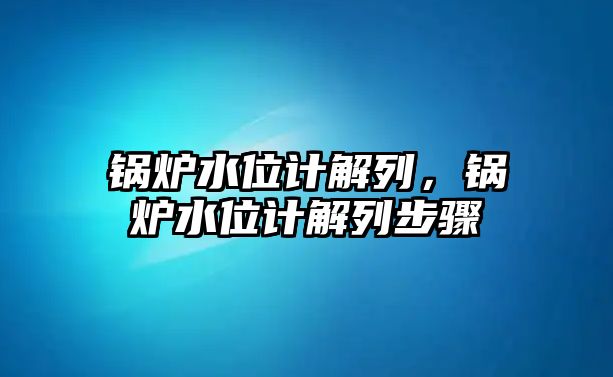 鍋爐水位計解列，鍋爐水位計解列步驟