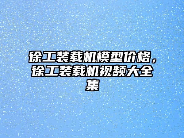 徐工裝載機模型價格，徐工裝載機視頻大全集