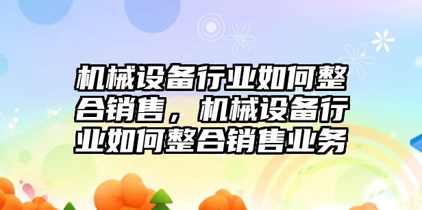 機(jī)械設(shè)備行業(yè)如何整合銷售，機(jī)械設(shè)備行業(yè)如何整合銷售業(yè)務(wù)