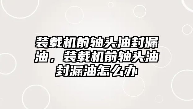 裝載機前軸頭油封漏油，裝載機前軸頭油封漏油怎么辦