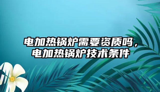 電加熱鍋爐需要資質(zhì)嗎，電加熱鍋爐技術(shù)條件