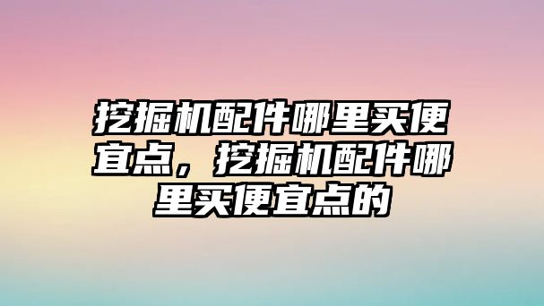 挖掘機配件哪里買便宜點，挖掘機配件哪里買便宜點的