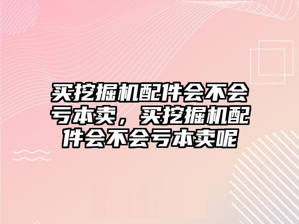 買挖掘機(jī)配件會(huì)不會(huì)虧本賣，買挖掘機(jī)配件會(huì)不會(huì)虧本賣呢