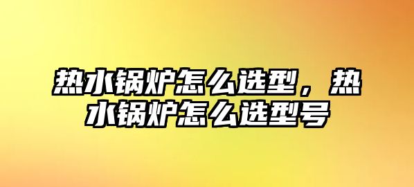 熱水鍋爐怎么選型，熱水鍋爐怎么選型號(hào)