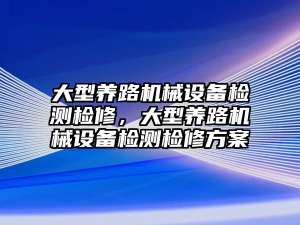 大型養(yǎng)路機械設備檢測檢修，大型養(yǎng)路機械設備檢測檢修方案