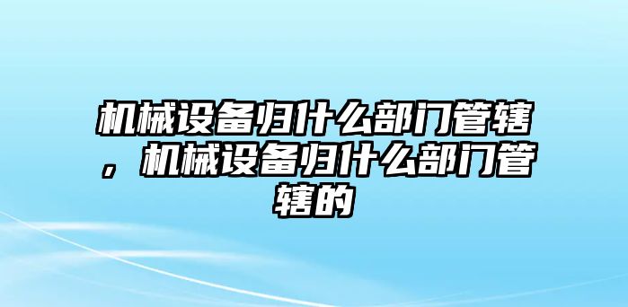 機(jī)械設(shè)備歸什么部門管轄，機(jī)械設(shè)備歸什么部門管轄的