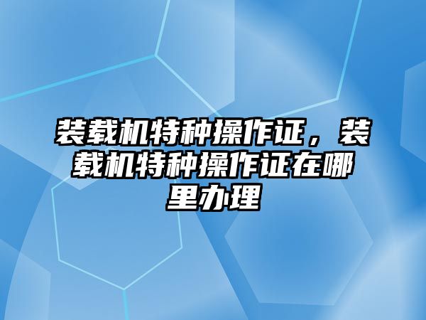 裝載機(jī)特種操作證，裝載機(jī)特種操作證在哪里辦理