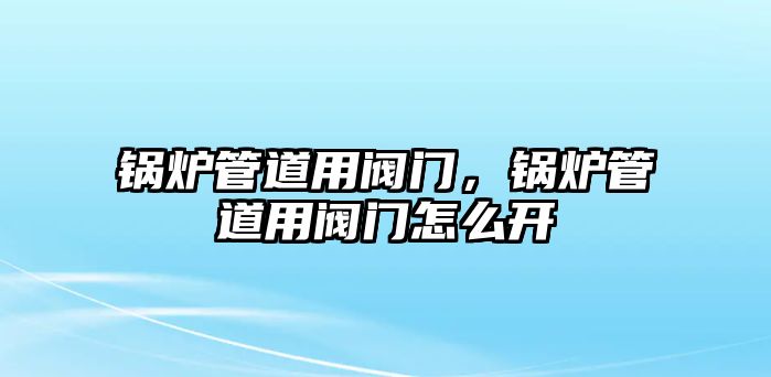 鍋爐管道用閥門，鍋爐管道用閥門怎么開