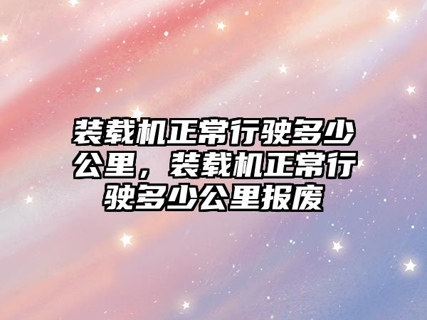 裝載機(jī)正常行駛多少公里，裝載機(jī)正常行駛多少公里報廢