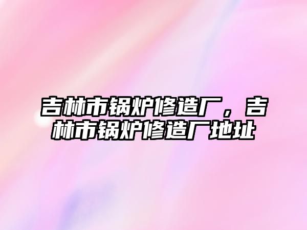 吉林市鍋爐修造廠，吉林市鍋爐修造廠地址