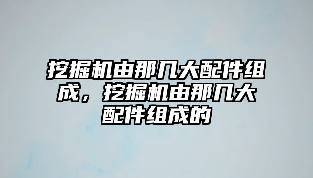 挖掘機由那幾大配件組成，挖掘機由那幾大配件組成的