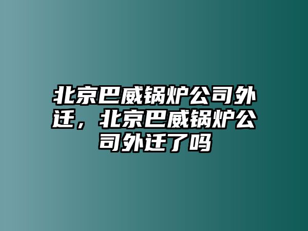 北京巴威鍋爐公司外遷，北京巴威鍋爐公司外遷了嗎