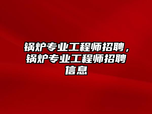 鍋爐專業(yè)工程師招聘，鍋爐專業(yè)工程師招聘信息