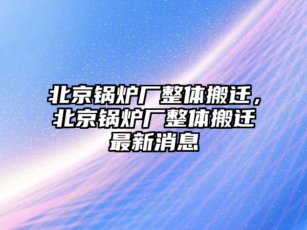 北京鍋爐廠整體搬遷，北京鍋爐廠整體搬遷最新消息