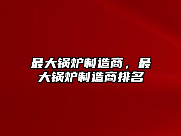 最大鍋爐制造商，最大鍋爐制造商排名