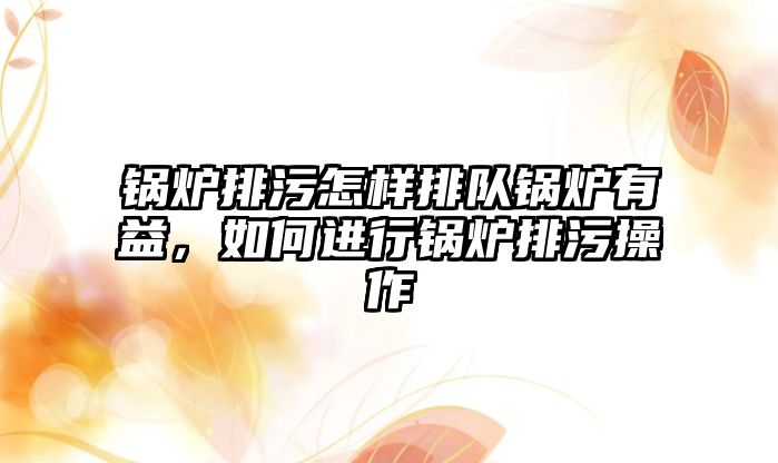 鍋爐排污怎樣排隊鍋爐有益，如何進行鍋爐排污操作