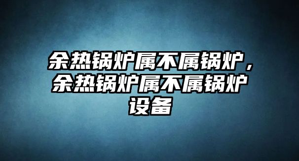 余熱鍋爐屬不屬鍋爐，余熱鍋爐屬不屬鍋爐設備