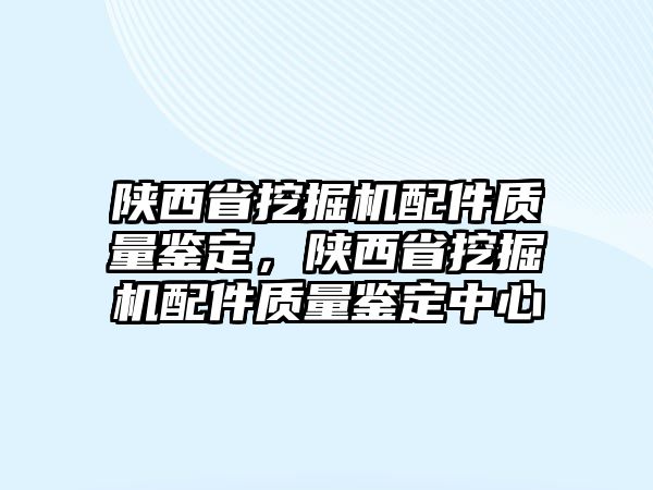 陜西省挖掘機配件質(zhì)量鑒定，陜西省挖掘機配件質(zhì)量鑒定中心