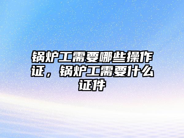 鍋爐工需要哪些操作證，鍋爐工需要什么證件