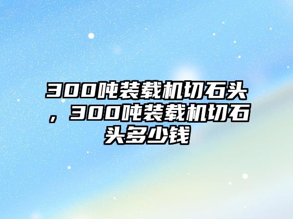 300噸裝載機(jī)切石頭，300噸裝載機(jī)切石頭多少錢