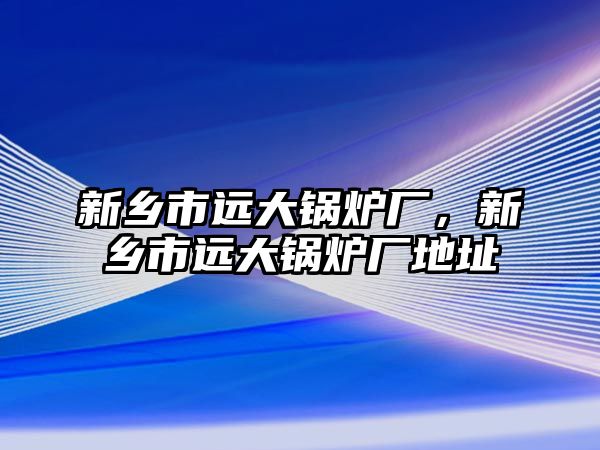 新鄉(xiāng)市遠大鍋爐廠，新鄉(xiāng)市遠大鍋爐廠地址