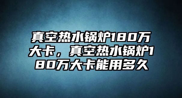 真空熱水鍋爐180萬大卡，真空熱水鍋爐180萬大卡能用多久